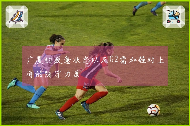 广厦的疲惫状态以及G2需加强对上海的防守力度